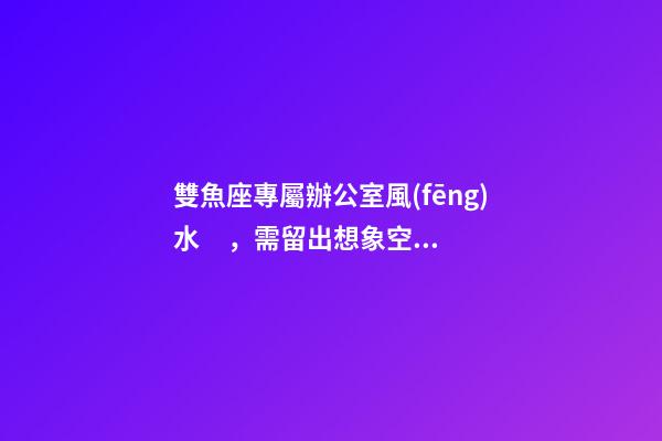 雙魚座專屬辦公室風(fēng)水，需留出想象空間
